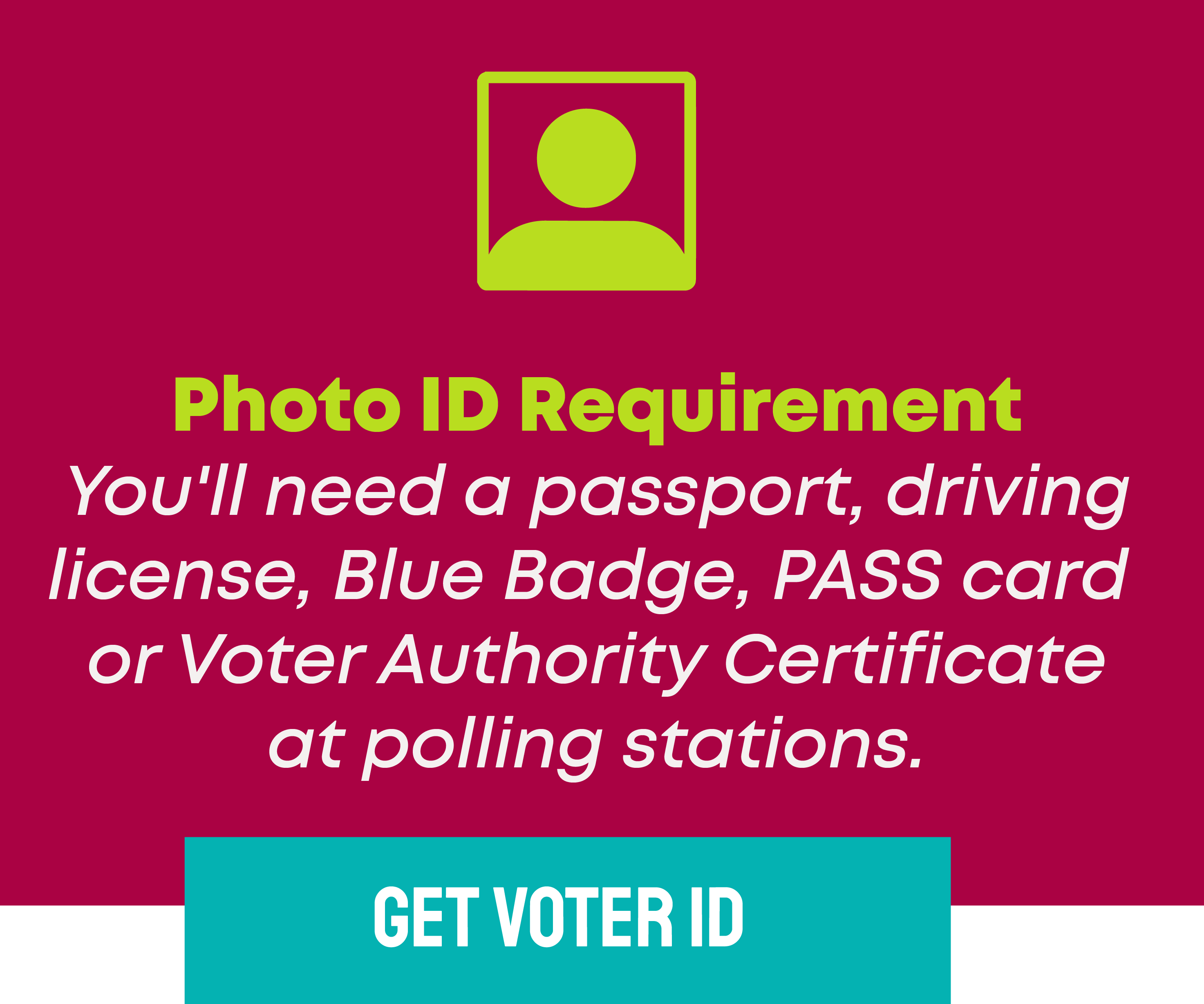 Photo ID Requirement You'll need a passport, driving license, Blue Badge, PASS card  or Voter Authority Certificate at polling stations.