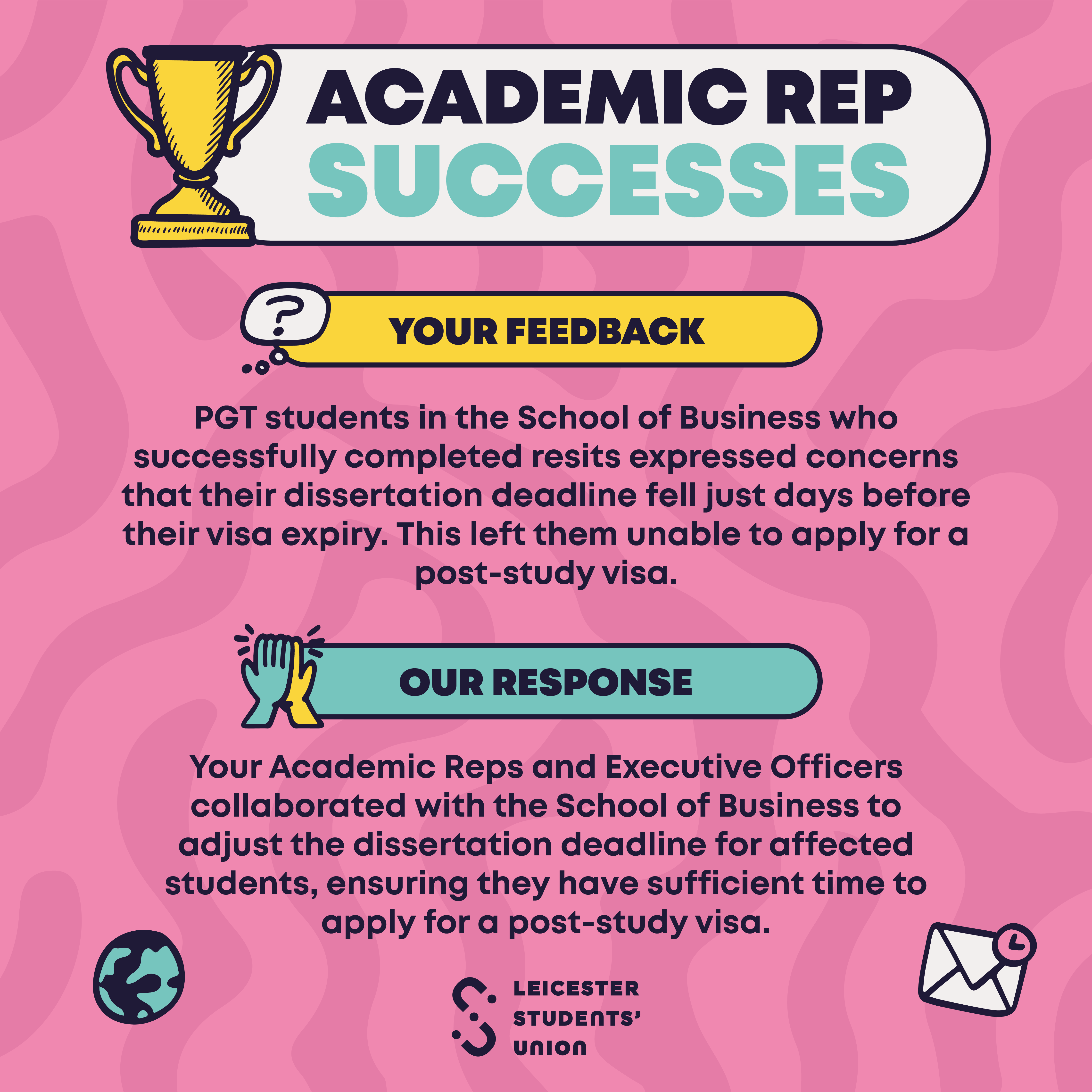 Your Feedback: PGT students in the School of Business who successfully completed resits expressed concerns that their dissertation deadline fell just days before their visa expiry. This left them unable to apply for a post-study visa. Our Response: Your Academic Reps and Executive Officers collaborated with the School of Business to adjust the dissertation deadline for affected students, ensuring they have sufficient time to apply for a post-study visa.  