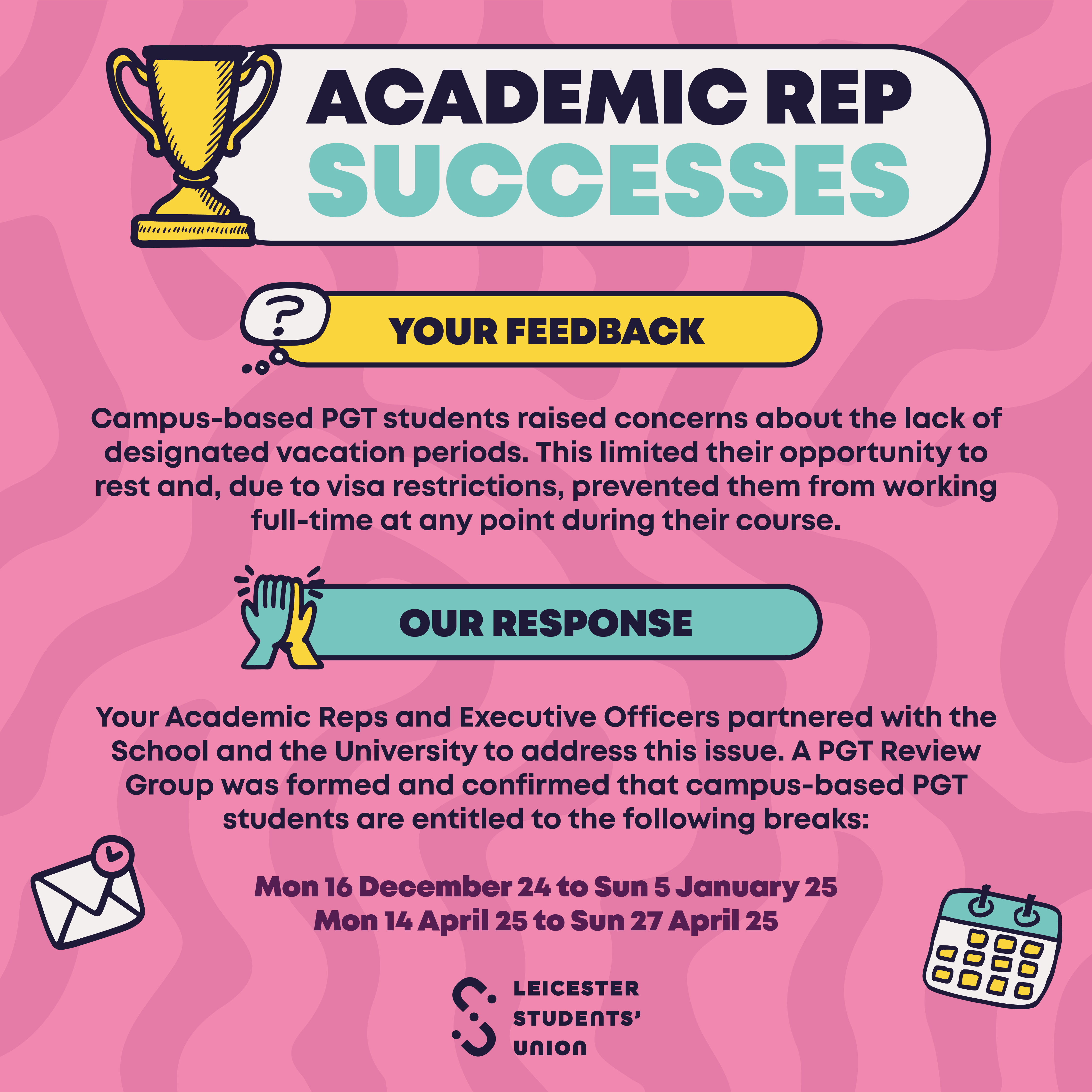 Your Feedback: Campus-based PGT students raised concerns about the lack of designated vacation periods. This limited their opportunity to rest and, due to visa restrictions, prevented them from working full-time at any point during their course. Our Response: Your Academic Reps and Executive Officers partnered with the School and the University to address this issue. A PGT Review Group was formed and confirmed that campus-based PGT students are entitled to the following breaks: Monday, 16 December 2024, to Sunday, 5 January 2025 Monday, 14 April 2025, to Sunday, 27 April 2025