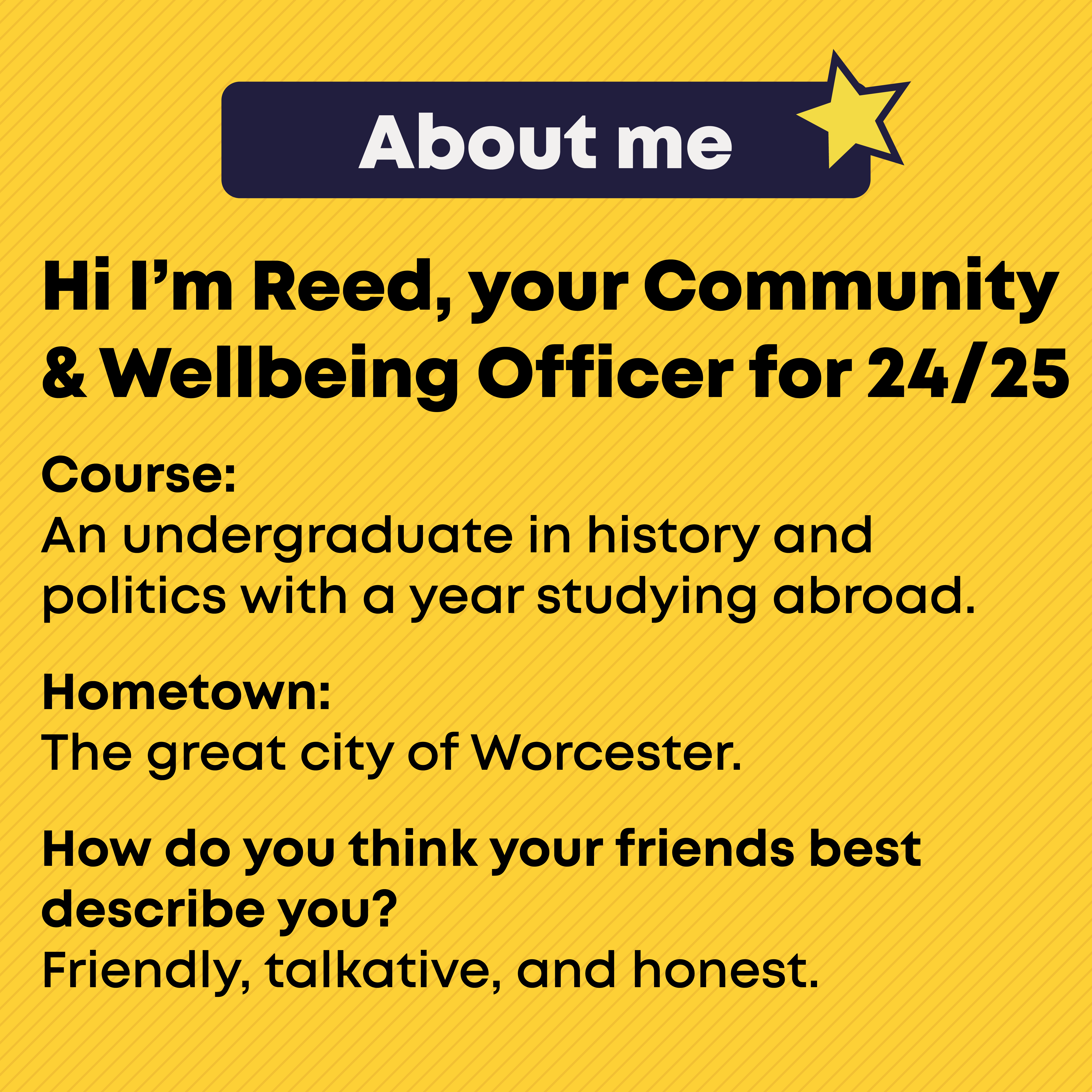 Hi I'm Reed, your Community and Wellbeing Officer for 24/25 About me. Course:  An undergraduate in history and politics with a year studying abroad.  Hometown: The great city of Worcester.  How do you think your friends best describe you? Friendly, talkative, and honest.