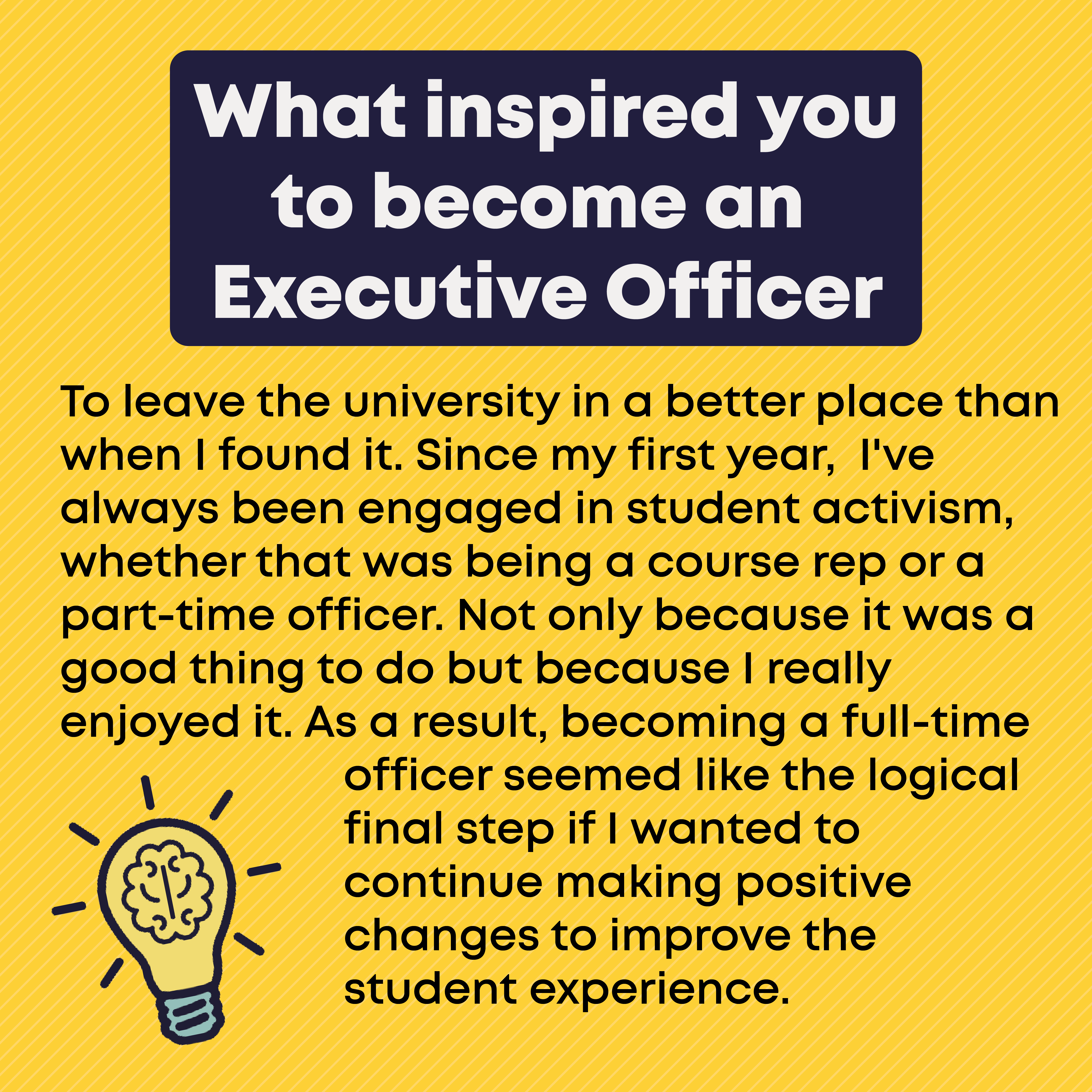 What inspired you to become an Exec Officer? To leave the university in a better place than when I found it. Since my first year,  I've always been engaged in student activism, whether that was being a course rep or a part-time officer. Not only because it was a good thing to do but because I really enjoyed it. As a result, becoming a full-time officer seemed like the logical final step if I wanted to continue making positive changes to improve the student experience. 