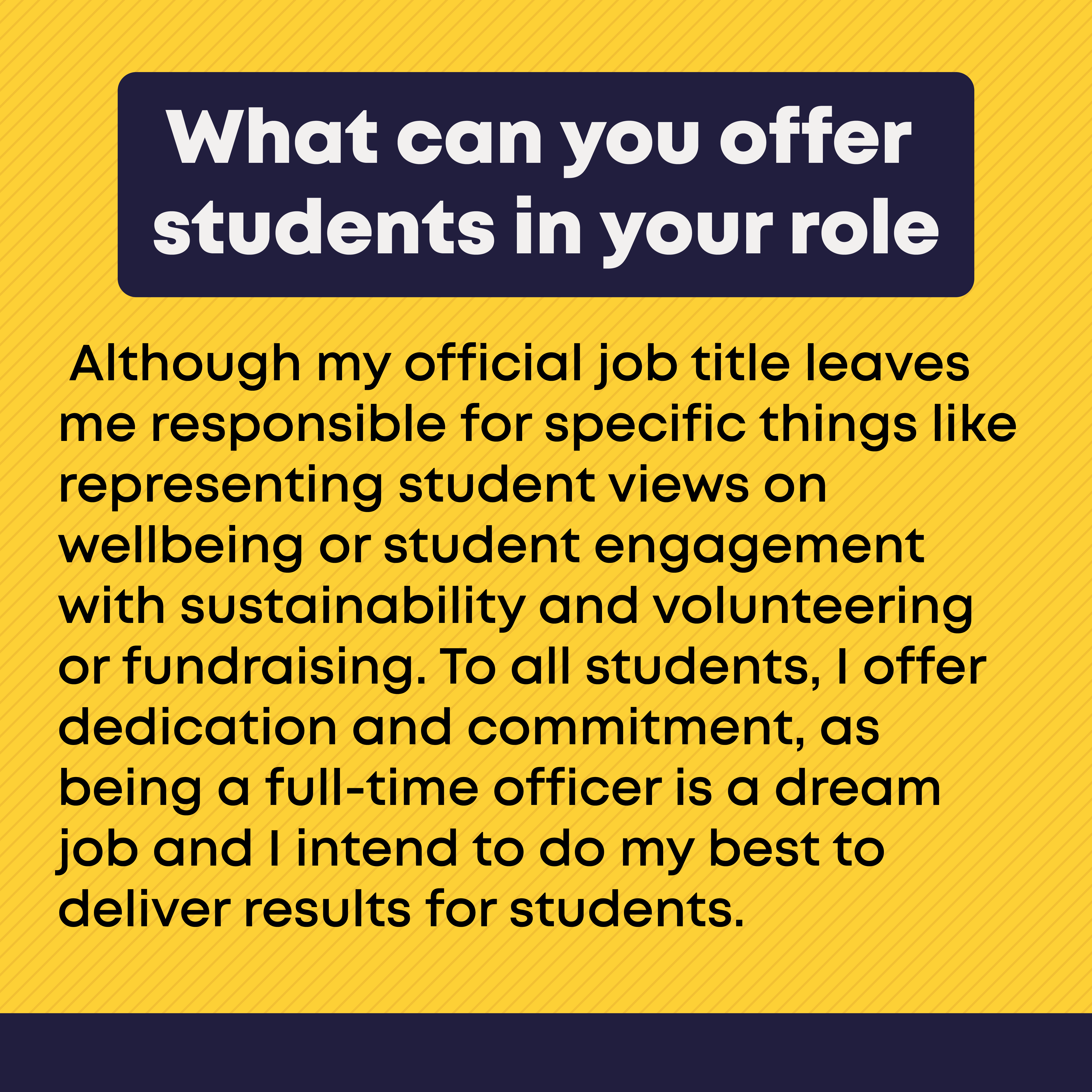 What can you offer students in your role?  Although my official job title leaves me responsible for specific things like representing student views on wellbeing or student engagement with sustainability and volunteering or fundraising. To all students, I offer dedication and commitment, as being a full-time officer is a dream job and I intend to do my best to deliver results for students. 