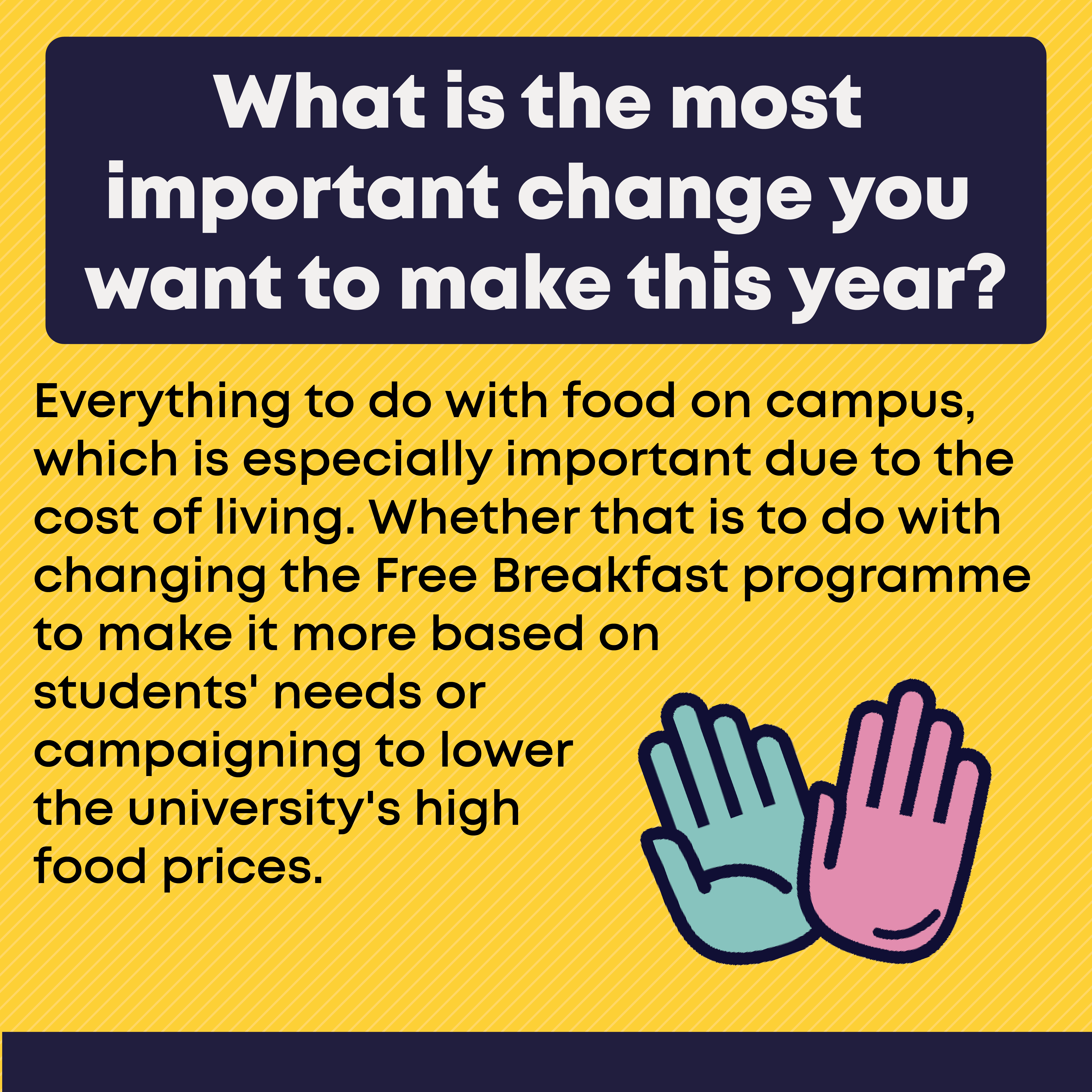 What is the most important change you want to make this year? Everything to do with food on campus, which is especially important due to the cost of living. Whether that is to do with changing the Free Breakfast programme to make it more based on  students' needs or campaigning to lower the university's high  food prices. 