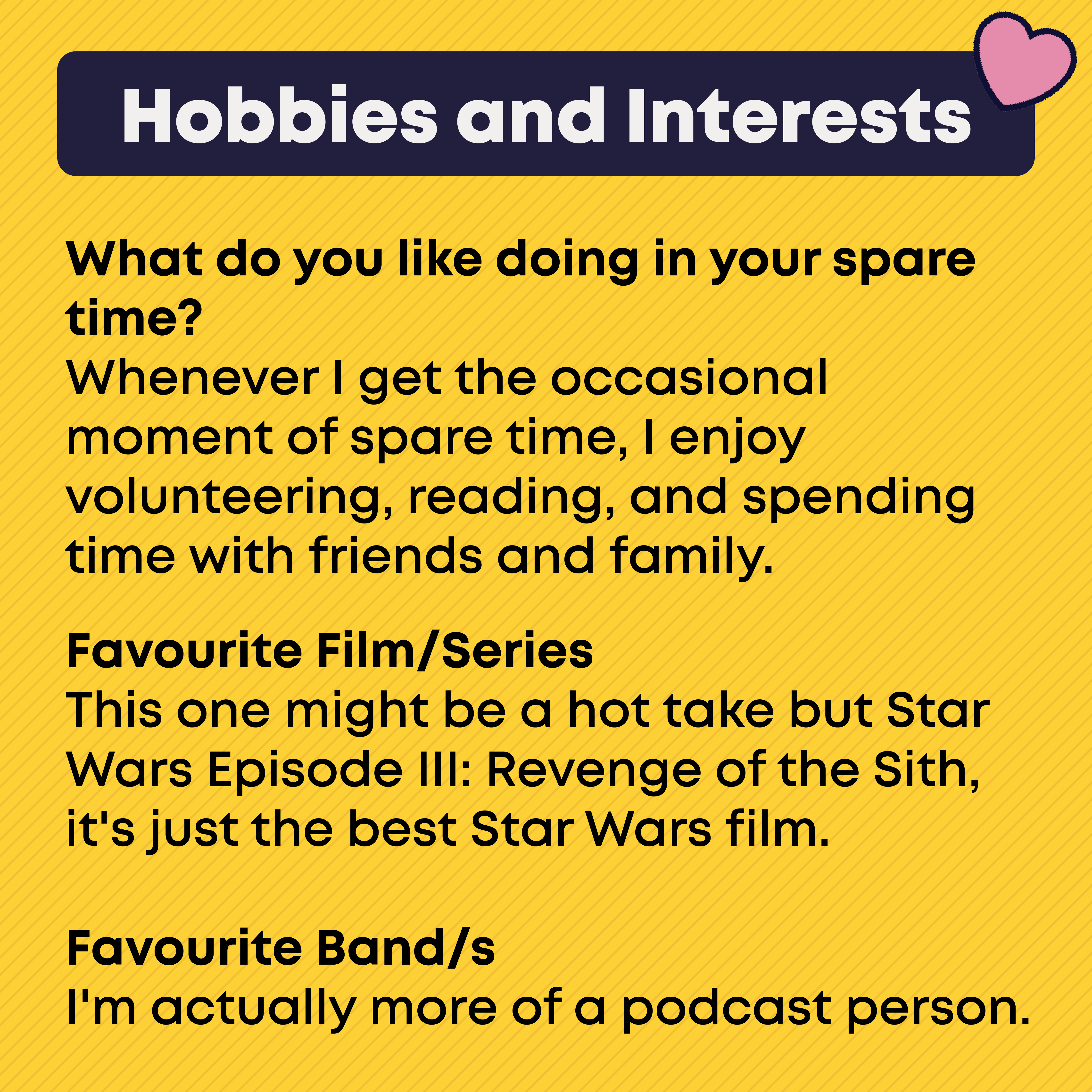 Hobbies and Interests What do you like doing in your spare time?  Whenever I get the occasional moment of spare time, I enjoy volunteering, reading, and spending time with friends and family.   Favourite Film/Series  This one might be a hot take but Star Wars Episode III: Revenge of the Sith, it's just the best Star Wars film.  Favourite Band/s I'm actually more of a podcast person. 