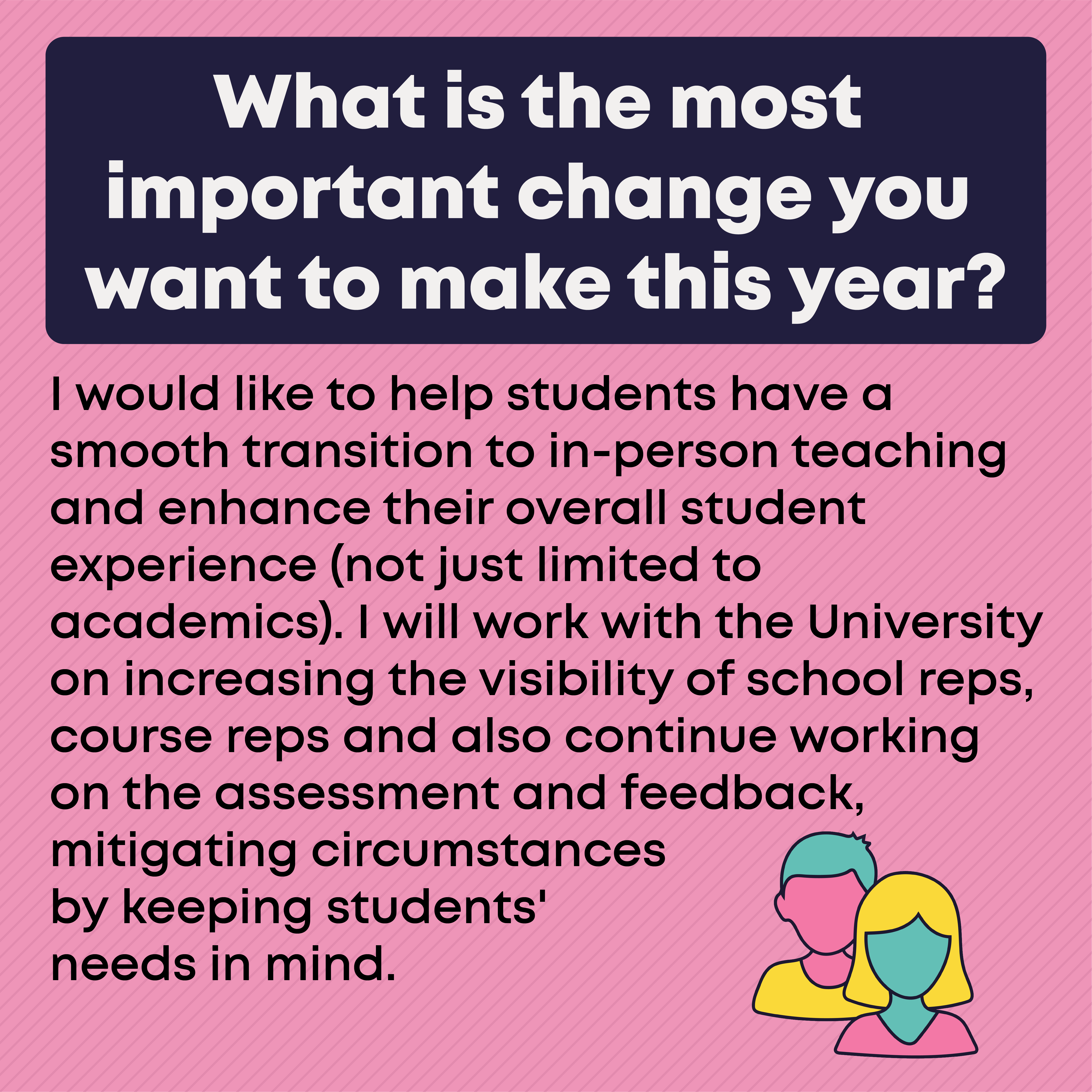 What is the most important change you want to make this year?  I would like to help students have a smooth transition to in-person teaching and enhance their overall student experience (not just limited to academics). I will work with the University on increasing the visibility of school reps, course reps and also continue working on the assessment and feedback, mitigating circumstances by keeping students' needs in mind.
