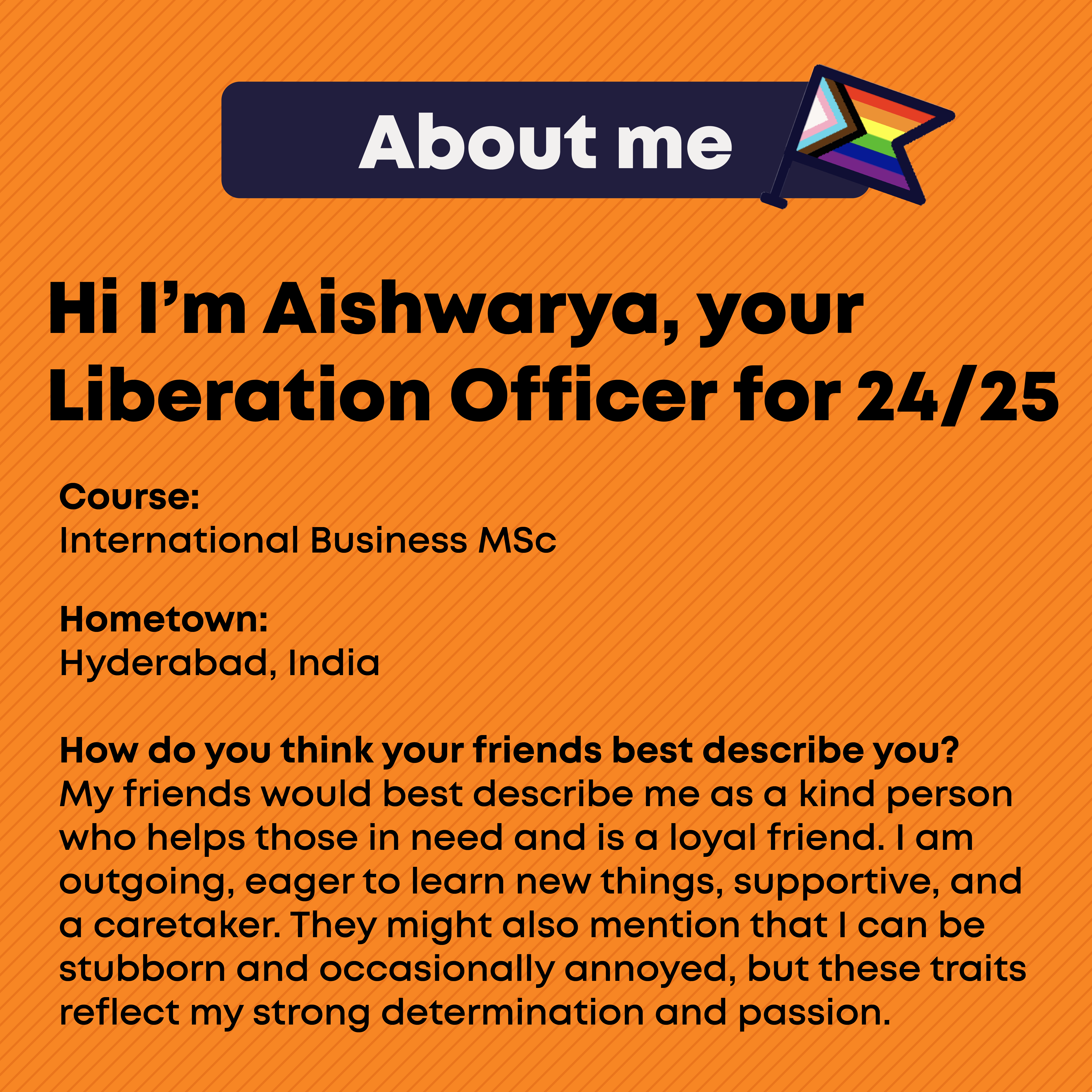 Hi I'm Aishwarya, your Liberation Officer for 2024/25. About Me. Course:  International Business MSc   Hometown: Hyderabad, India  How do you think your friends best describe you? My friends would best describe me as a kind person who helps those in need and is a loyal friend. I am outgoing, eager to learn new things, supportive, and a caretaker. They might also mention that I can be stubborn and occasionally annoyed, but these traits reflect my strong determination and passion.