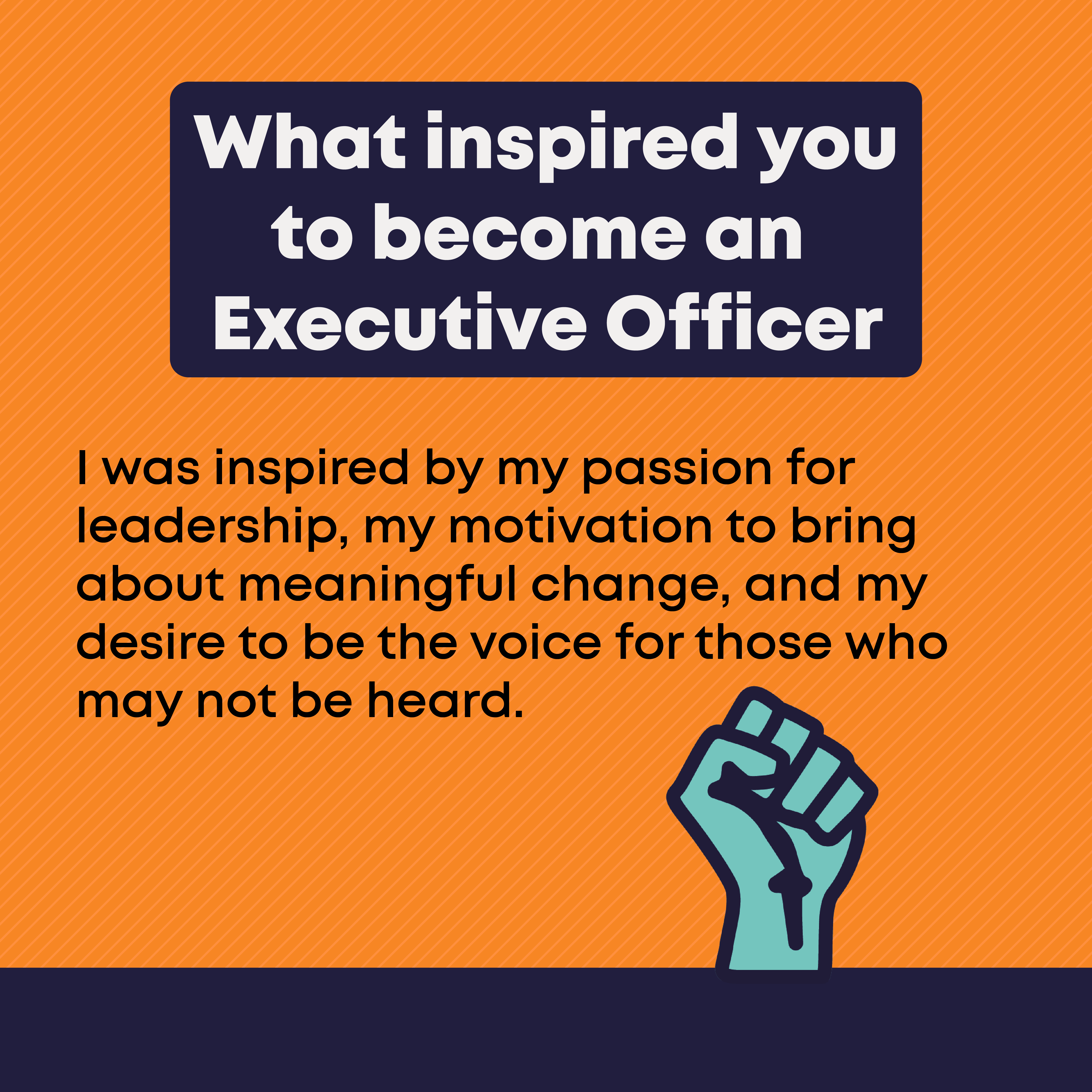 What inspired you to become an Executive Officer? I was inspired by my passion for leadership, my motivation to bring about meaningful change, and my desire to be the voice for those who may not be heard.