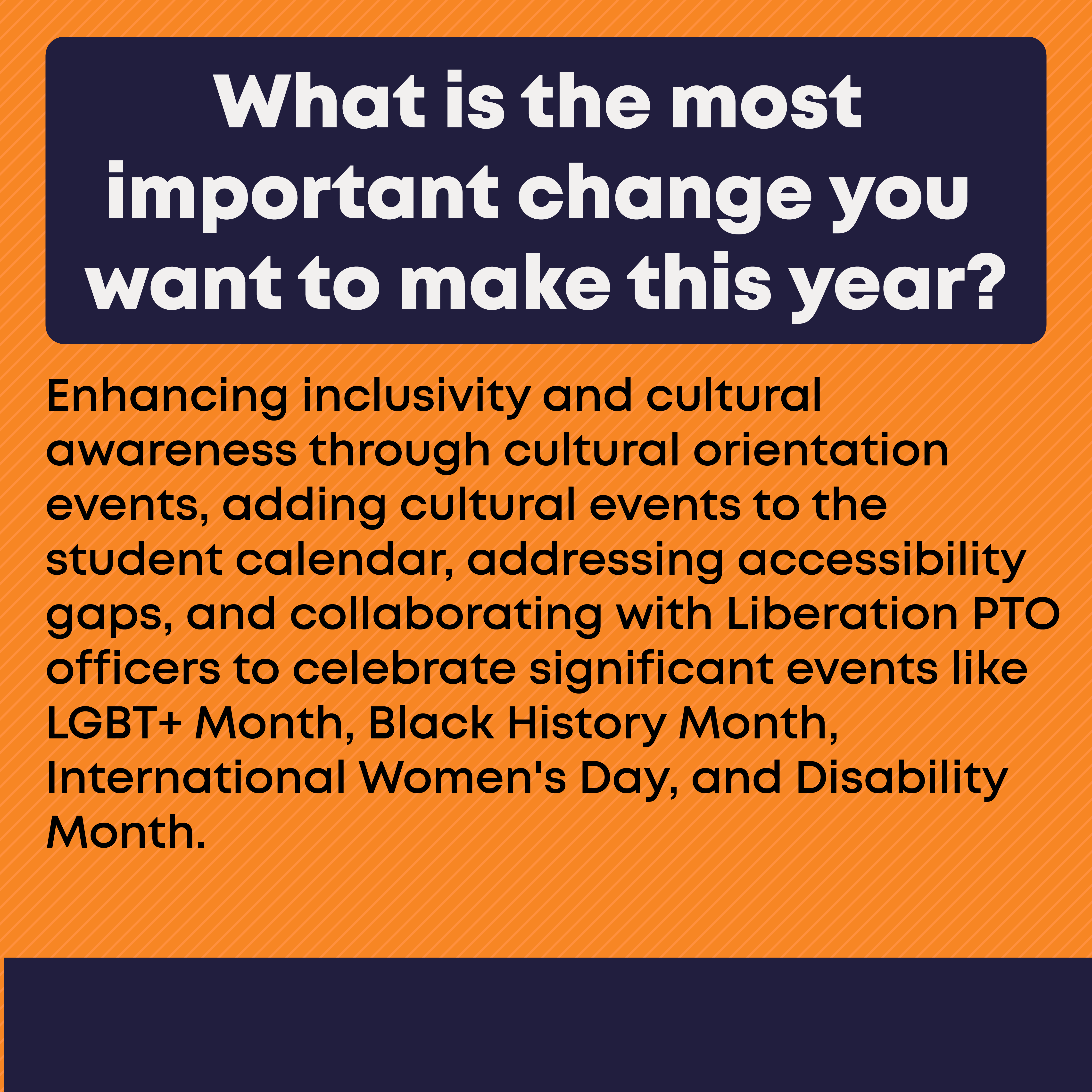 What is the most important change you want to make this year? Enhancing inclusivity and cultural awareness through cultural orientation events, adding cultural events to the student calendar, addressing accessibility gaps, and collaborating with Liberation PTO officers to celebrate significant events like LGBT+ Month, Black History Month, International Women's Day, and Disability Month.