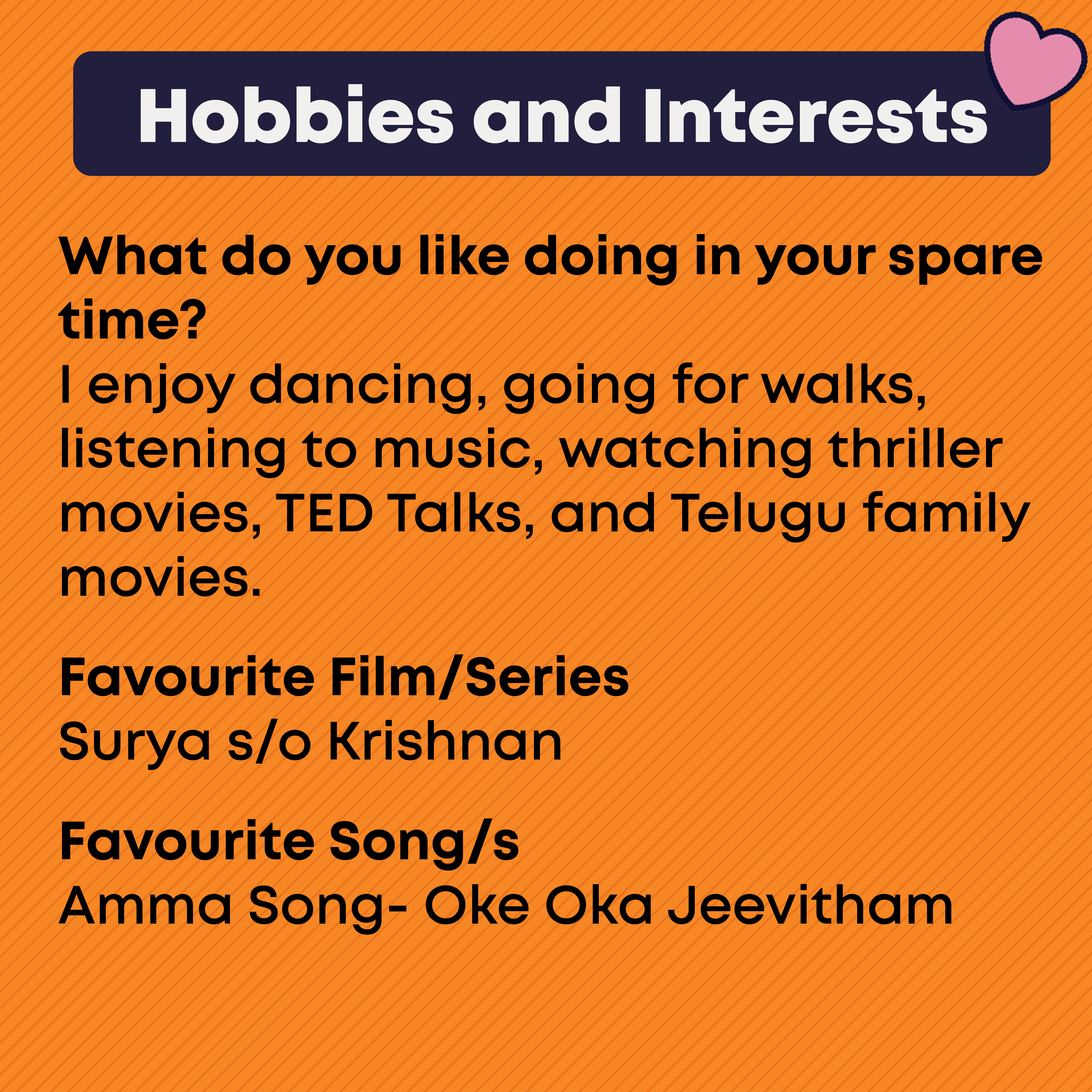 Hobbies and Interests. What do you like doing in your spare time?  I enjoy dancing, going for walks, listening to music, watching thriller movies, TED Talks, and Telugu family movies.  Favourite Film/Series  Surya s/o Krishnan  Favourite Song/s Amma Song- Oke Oka Jeevitham