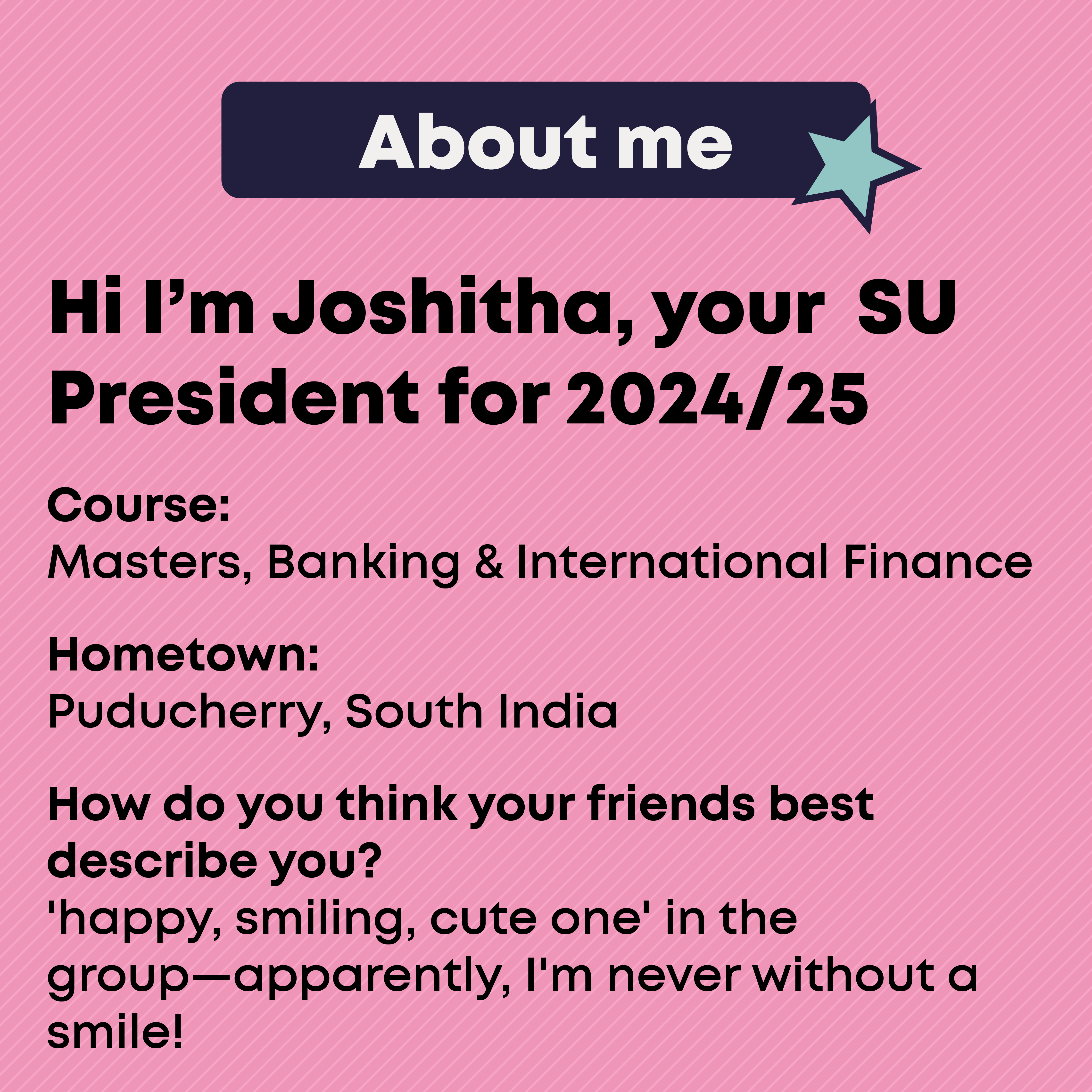 About Me Course: Master, Banking & International Finance Hometown: Puducherry, South India  How do you think your friends best describe you? 'happy, smiling, cute one' in the group apparently I'm never without a smile!