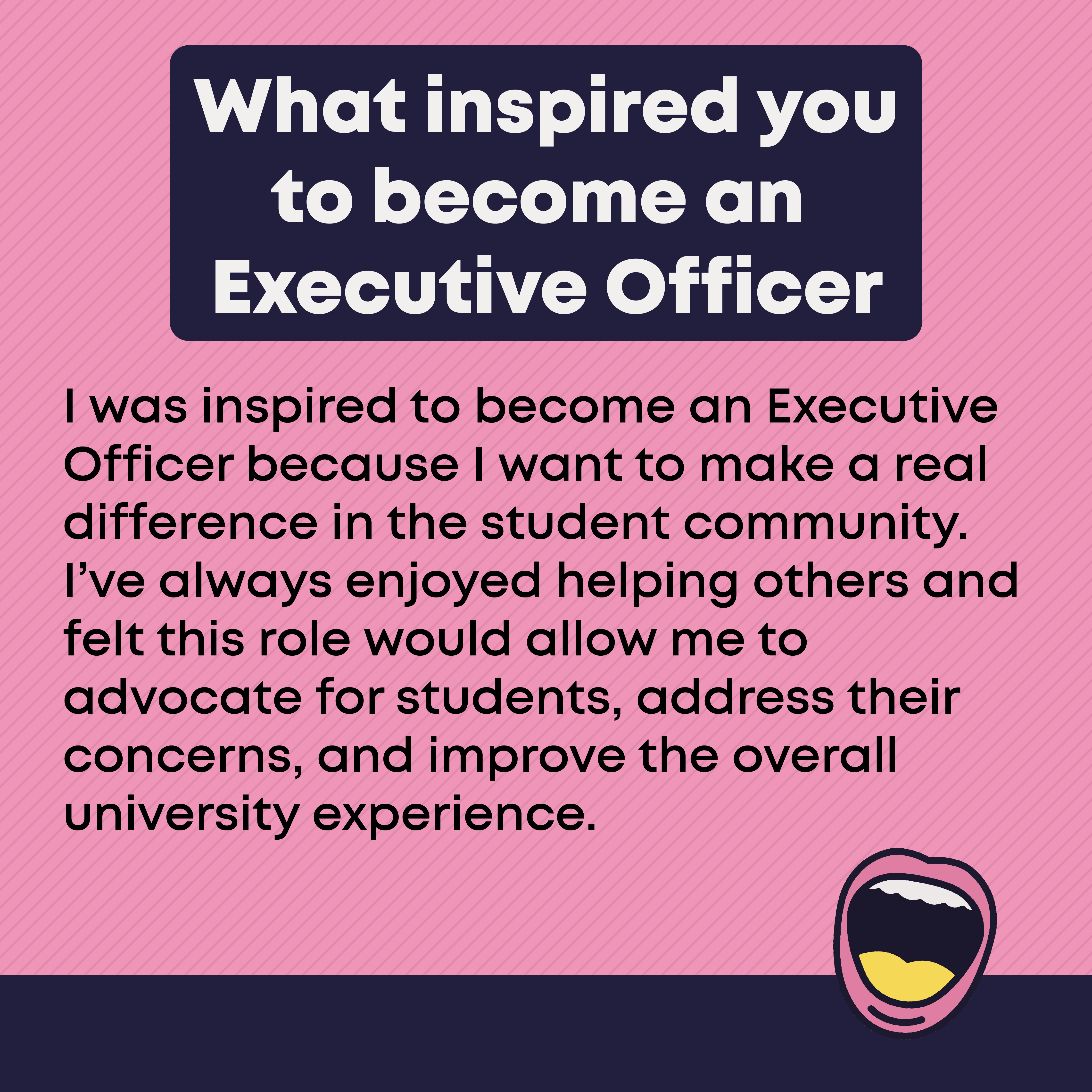 What inspired you to become an Executive Officer? I was inspired to become an Executive Officer because I want to make a real difference in the student community. I've always enjoyed helping others and felt this role would allow me to advocate for students, address their concerns, and improve the overall university experience