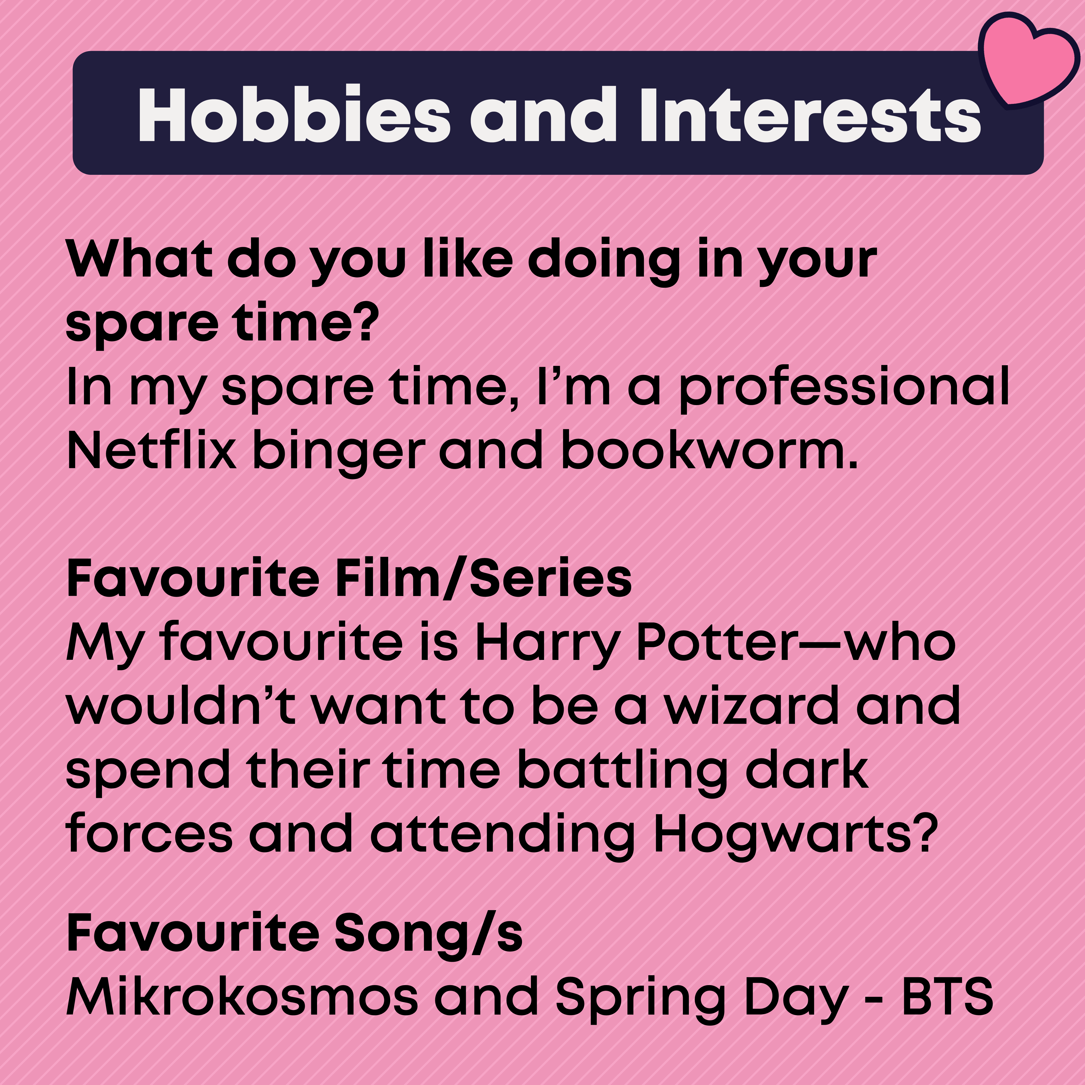 Hobbies and Interests  What do you like doing in your spare time?  In my spare time, I'm a professional Netflix singer and bookworm. Favourite Film/Series My favourite is Harry Potter - who wouldn't want to be a wizard and spend their time battling dark forces and attending Hogwarts. Favourite Song/s Mikrokosos and Spring Day - BTS