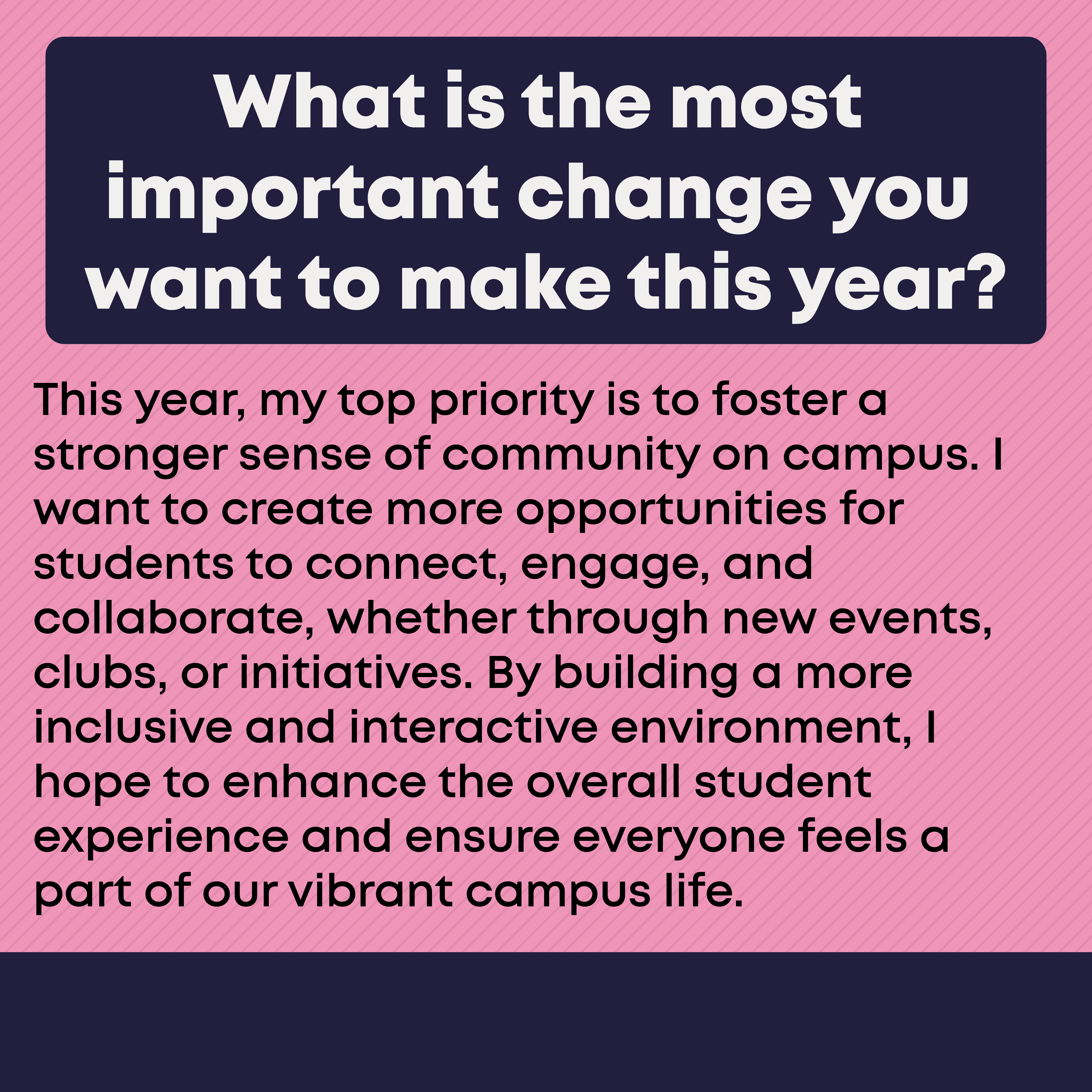 What is the most important change you want to make this year? This year, my top priority is to foster a stronger sense of community on campus. I want to create more opportunities for students to connect, engage and collaborate, whether through new events, clubs, or initiatives. By building a more inclusive and interactive environment, I hope to enhance the overall student experience and ensure everyone feels a part of our vibrant campus life