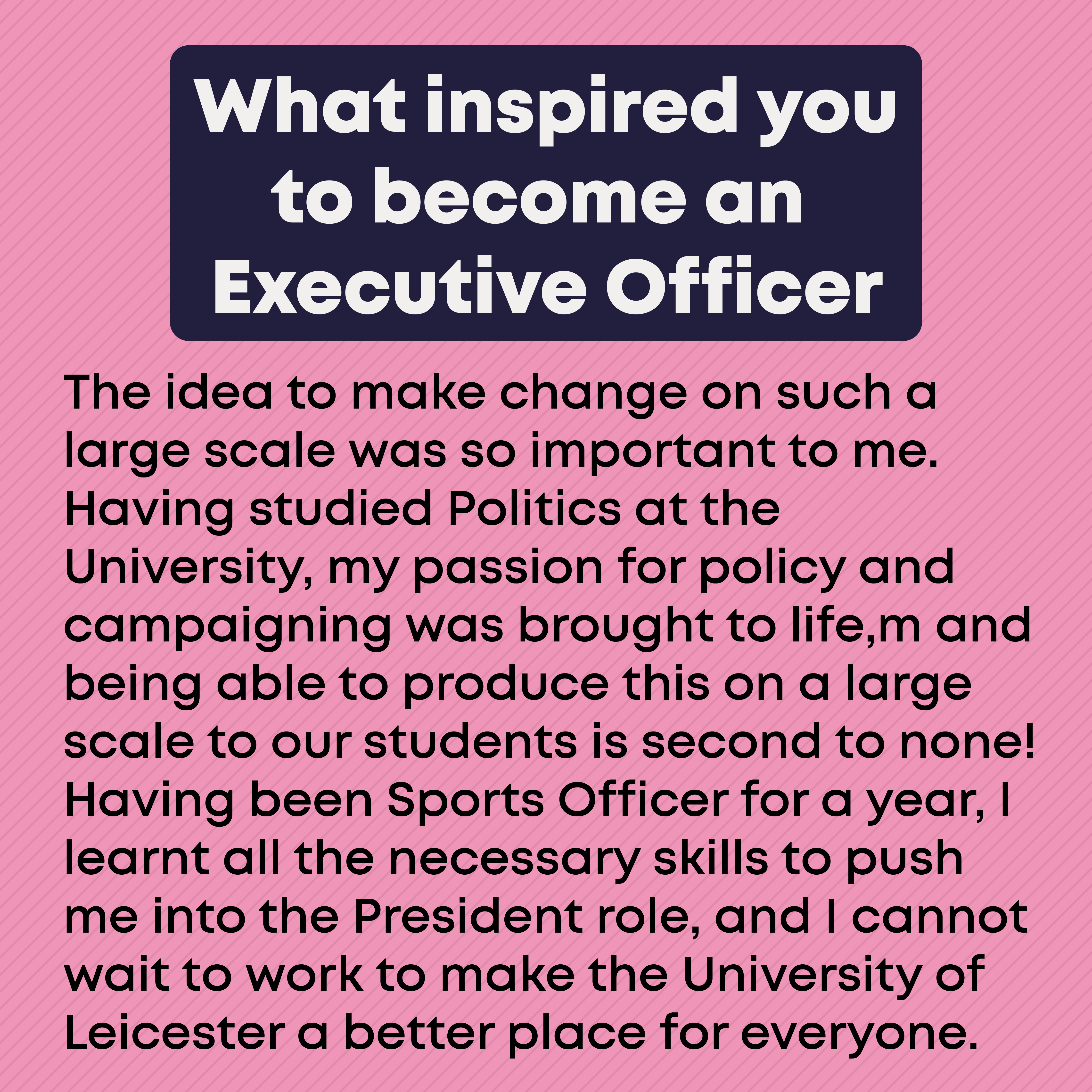 What inspired you to become an Executive Officer?: The idea to make change on such a large scale was so important to me. Having studied Politics at the University, my passion for policy and campaigning was brought to life,m and being able to produce this on a large scale to our students is second to none! Having been Sports Officer for a year, I learnt all the necessary skills to push me into the President role, and I cannot wait to work to make the University of Leicester a better place for everyone.