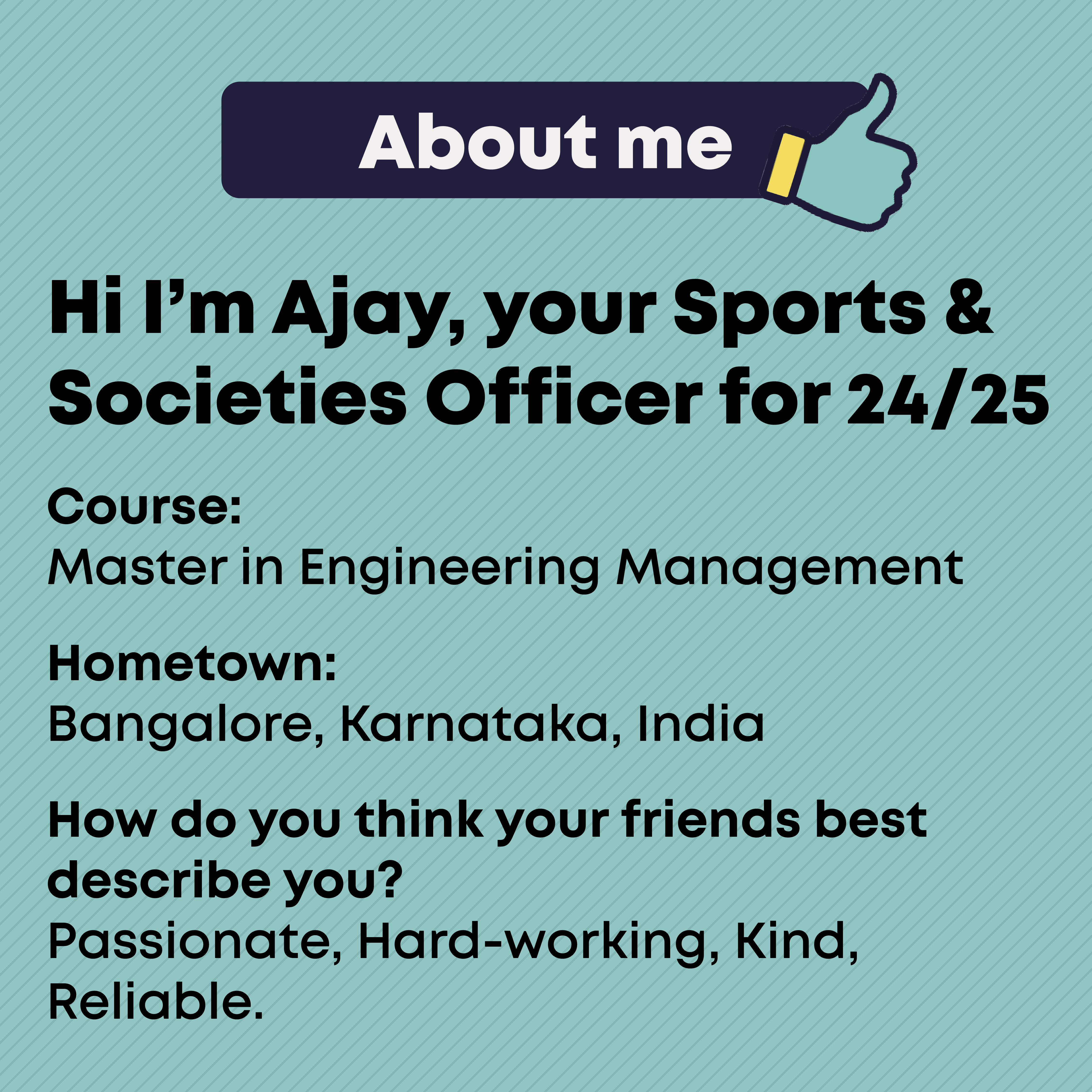 About Me Course:  Master in Engineering Management  Hometown: Bangalore, Karnataka, India  How do you think your friends best describe you? Passionate, Hard-working, Kind, Reliable.