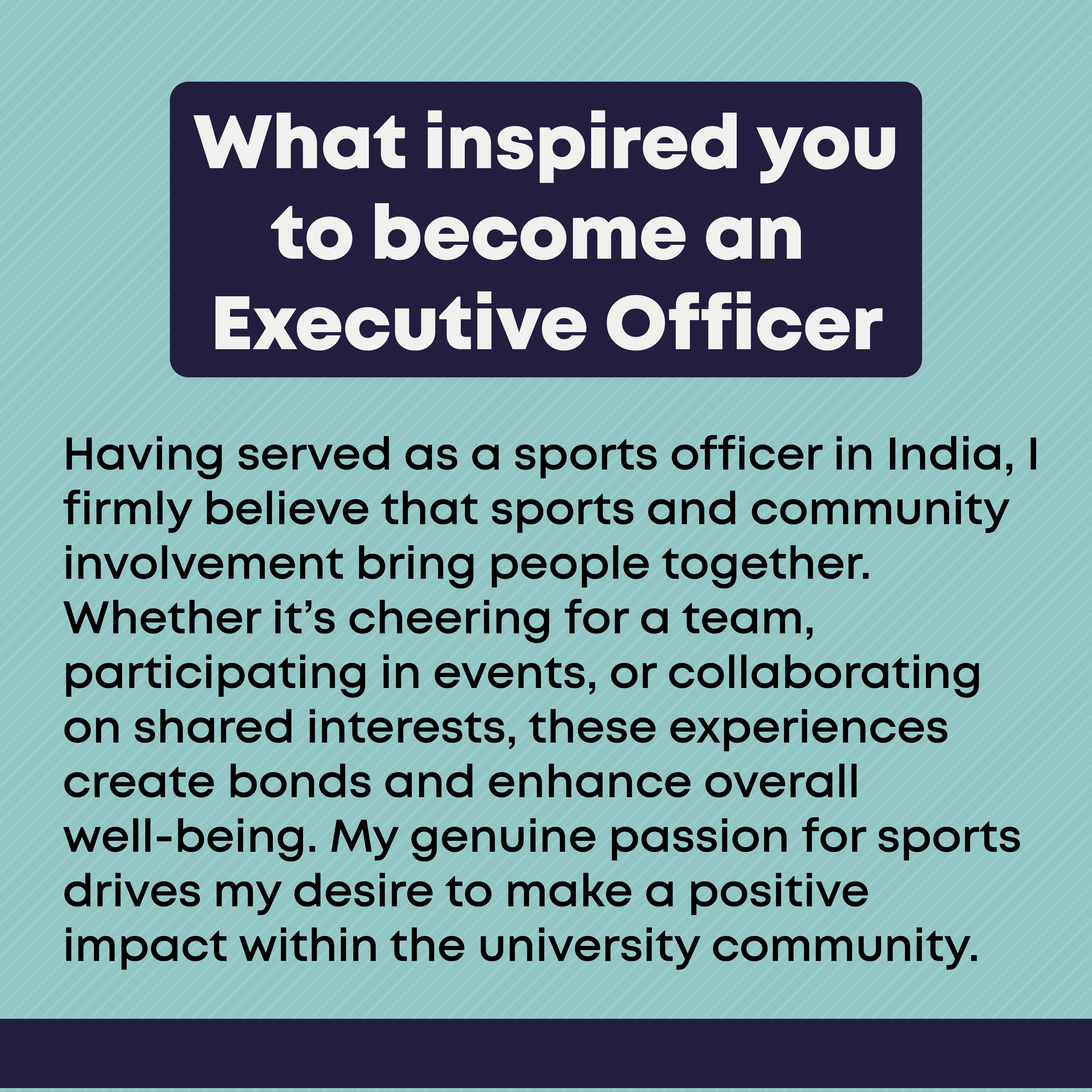 What inspired you to become an Executive Officer? Having served as a sports officer in India, I firmly believe that sports and community involvement bring people together. Whether it’s cheering for a team, participating in events, or collaborating on shared interests, these experiences create bonds and enhance overall well-being. My genuine passion for sports drives my desire to make a positive impact within the university community.