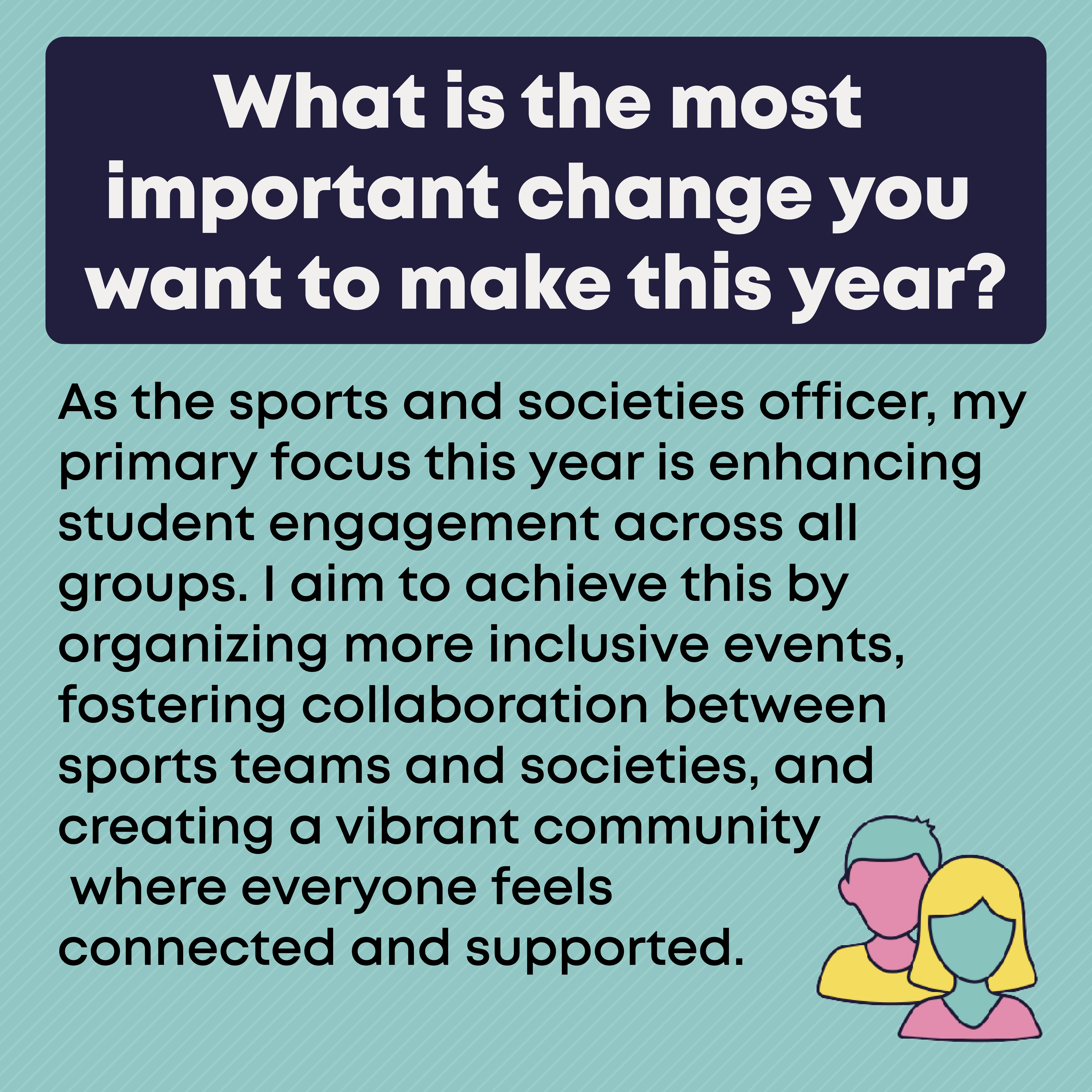 What is the most important change you want to make this year? As the sports and societies officer, my primary focus this year is enhancing student engagement across all groups. I aim to achieve this by organizing more inclusive events, fostering collaboration between sports teams and societies, and creating a vibrant community where everyone feels  connected and supported.