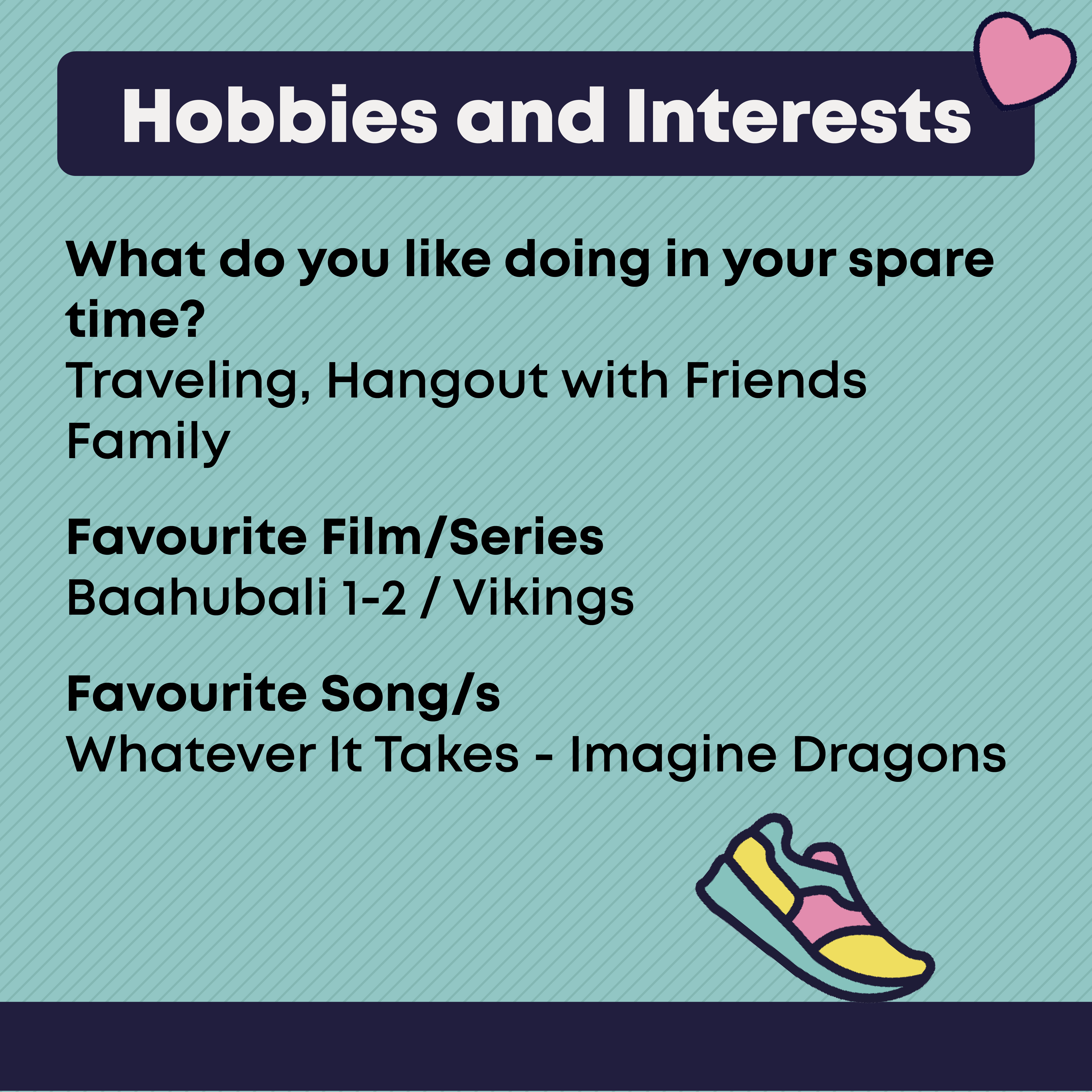 Hobbies and Interests  What do you like doing in your spare time?  Traveling, Hangout with Friends Family  Favourite Film/Series  Baahubali 1-2 / Vikings  Favourite Song/s Whatever It Takes - Imagine Dragons